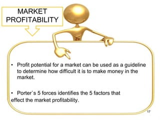 MARKET
PROFITABILITY
• Profit potential for a market can be used as a guideline
to determine how difficult it is to make money in the
market.
• Porter`s 5 forces identifies the 5 factors that
effect the market profitability.
17
 