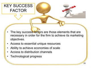 KEY SUCCESS
FACTOR
• The key success factors are those elements that are
necessary in order for the firm to achieve its marketing
objectives.
• Access to essential unique resources
• Ability to achieve economies of scale
• Access to distribution channels
• Technological progress
24
 