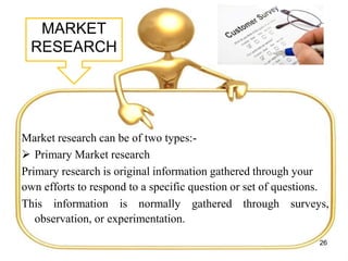 MARKET
RESEARCH
Market research can be of two types:-
 Primary Market research
Primary research is original information gathered through your
own efforts to respond to a specific question or set of questions.
This information is normally gathered through surveys,
observation, or experimentation.
26
 