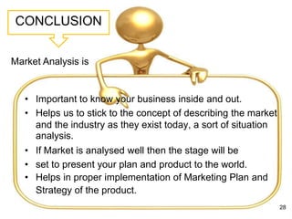 CONCLUSION
• Important to know your business inside and out.
• Helps us to stick to the concept of describing the market
and the industry as they exist today, a sort of situation
analysis.
• If Market is analysed well then the stage will be
• set to present your plan and product to the world.
• Helps in proper implementation of Marketing Plan and
Strategy of the product.
28
Market Analysis is
 