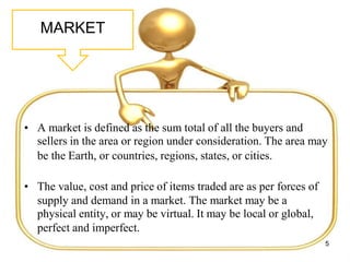 MARKET
• A market is defined as the sum total of all the buyers and
sellers in the area or region under consideration. The area may
be the Earth, or countries, regions, states, or cities.
• The value, cost and price of items traded are as per forces of
supply and demand in a market. The market may be a
physical entity, or may be virtual. It may be local or global,
perfect and imperfect.
5
 