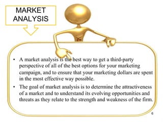 MARKET
ANALYSIS
• A market analysis is the best way to get a third-party
perspective of all of the best options for your marketing
campaign, and to ensure that your marketing dollars are spent
in the most effective way possible.
• The goal of market analysis is to determine the attractiveness
of a market and to understand its evolving opportunities and
threats as they relate to the strength and weakness of the firm.
6
 