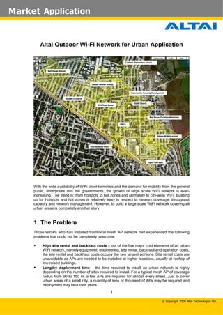 Market Application

Altai Outdoor Wi-Fi Network for Urban Application

With the wide availability of WiFi client terminals and the demand for mobility from the general
public, enterprises and the governments, the growth of large scale WiFi network is everincreasing. The trend is: from hotspots to hot zones and ultimately to city-wide WiFi. Building
up for hotspots and hot zones is relatively easy in respect to network coverage, throughput
capacity and network management. However, to build a large scale WiFi network covering all
urban areas is completely another story.

1. The Problem
Those WISPs who had installed traditional mesh AP network had experienced the following
problems that could not be completely overcome:





High site rental and backhaul costs – out of the five major cost elements of an urban
WiFi network, namely equipment, engineering, site rental, backhaul and operation costs,
the site rental and backhaul costs occupy the two largest portions. Site rental costs are
unavoidable as APs are needed to be installed at higher locations, usually at rooftop of
low-raised buildings.
Lengthy deployment time – the time required to install an urban network is highly
depending on the number of sites required to install. For a typical mesh AP of coverage
radius from 90 to 150 m, a few APs are required for almost every street. Just to cover
urban areas of a small city, a quantity of tens of thousand of APs may be required and
deployment may take over years.

1
© Copyright 2008 Altai Technologies Ltd.

 