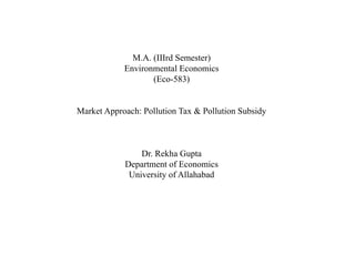 M.A. (IIIrd Semester)
Environmental Economics
(Eco-583)
Market Approach: Pollution Tax & Pollution Subsidy
Dr. Rekha Gupta
Department of Economics
University of Allahabad
 