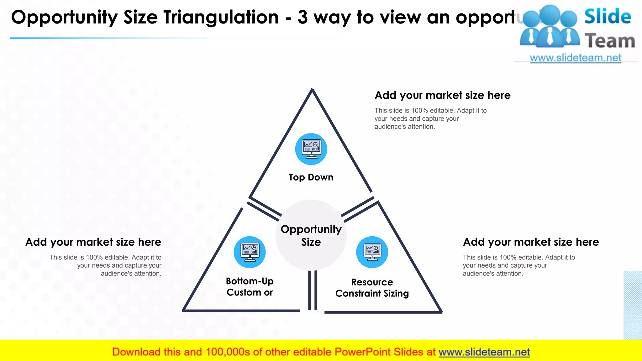 Opportunity Size Triangulation - 3 way to view an opportunity
Add your market size here
This slide is 100% editable. Adapt it to
your needs and capture your
audience's attention.
Add your market size here
This slide is 100% editable. Adapt it to
your needs and capture your
audience's attention.
Add your market size here
This slide is 100% editable. Adapt it to
your needs and capture your
audience's attention.
Top Down
Resource
Constraint Sizing
Bottom-Up
Custom or
Opportunity
Size
10
 