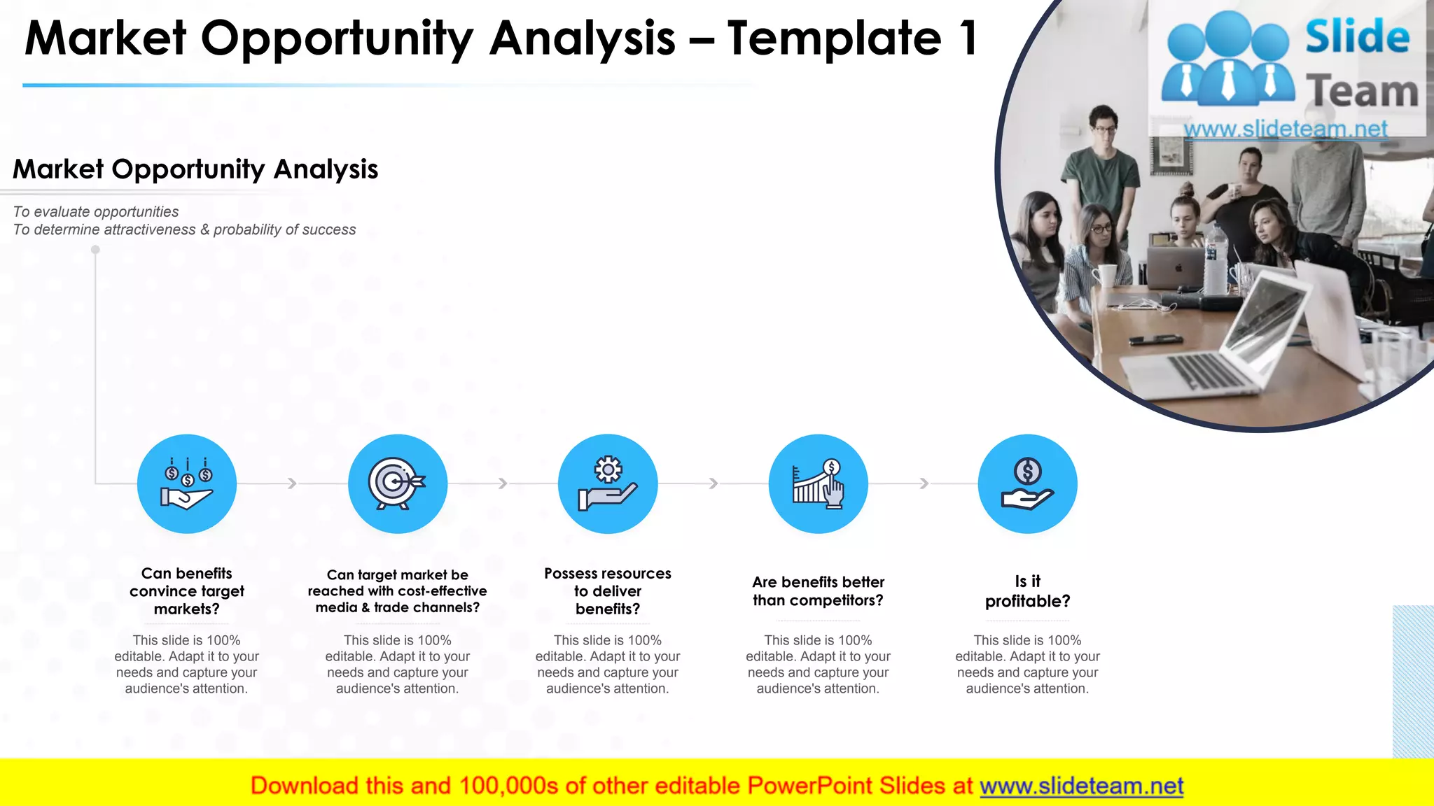 Market Opportunity Analysis – Template 1
Market Opportunity Analysis
To evaluate opportunities
To determine attractiveness & probability of success
Can benefits
convince target
markets?
This slide is 100%
editable. Adapt it to your
needs and capture your
audience's attention.
Can target market be
reached with cost-effective
media & trade channels?
This slide is 100%
editable. Adapt it to your
needs and capture your
audience's attention.
Possess resources
to deliver
benefits?
This slide is 100%
editable. Adapt it to your
needs and capture your
audience's attention.
Are benefits better
than competitors?
This slide is 100%
editable. Adapt it to your
needs and capture your
audience's attention.
Is it
profitable?
This slide is 100%
editable. Adapt it to your
needs and capture your
audience's attention.
11
 