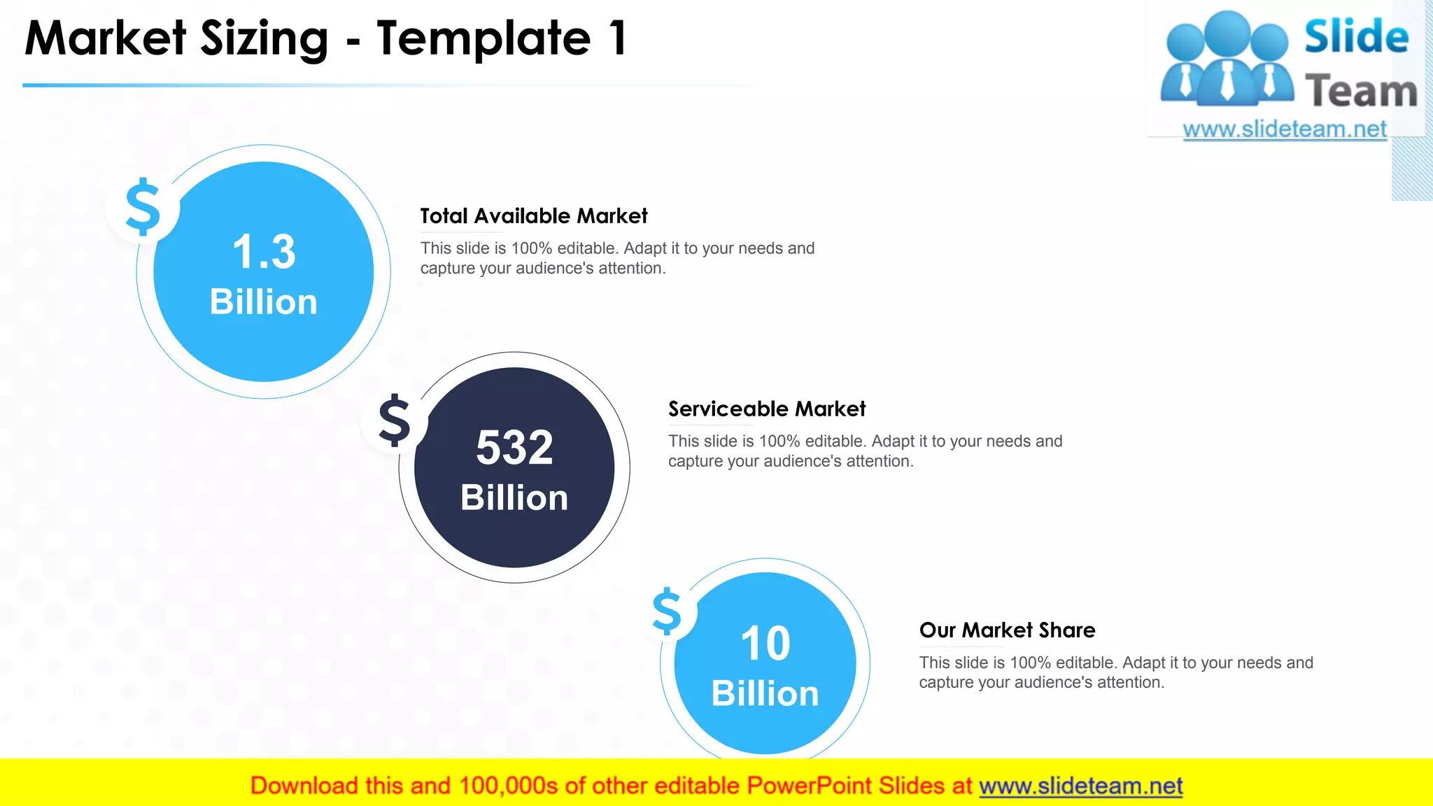 Market Sizing - Template 1
This slide is 100% editable. Adapt it to your needs and
capture your audience's attention.
Total Available Market
This slide is 100% editable. Adapt it to your needs and
capture your audience's attention.
Serviceable Market
This slide is 100% editable. Adapt it to your needs and
capture your audience's attention.
Our Market Share
1.3
Billion
532
Billion
10
Billion
13
 