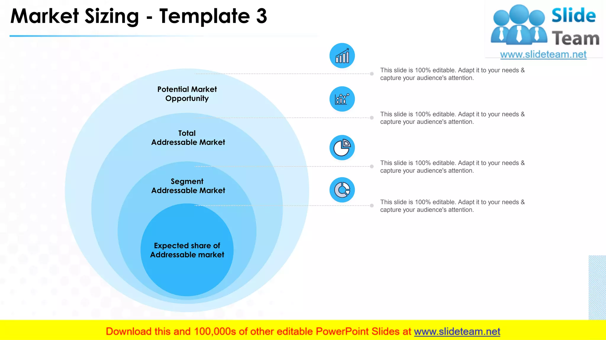 Market Sizing - Template 3
Potential Market
Opportunity
Total
Addressable Market
This slide is 100% editable. Adapt it to your needs &
capture your audience's attention.
This slide is 100% editable. Adapt it to your needs &
capture your audience's attention.
This slide is 100% editable. Adapt it to your needs &
capture your audience's attention.
Segment
Addressable Market
This slide is 100% editable. Adapt it to your needs &
capture your audience's attention.
Expected share of
Addressable market
15
 