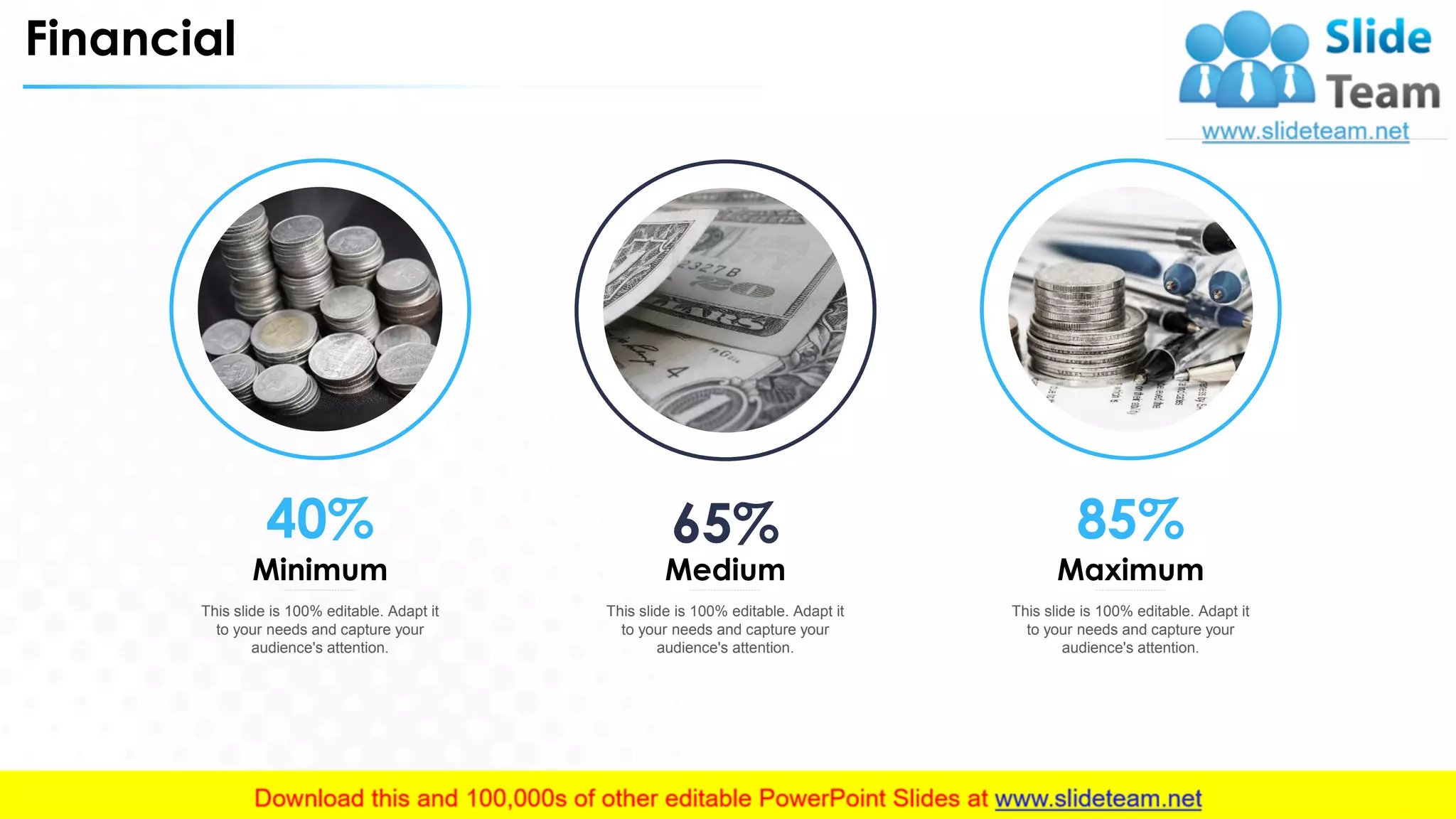 Financial
This slide is 100% editable. Adapt it
to your needs and capture your
audience's attention.
Minimum
40%
This slide is 100% editable. Adapt it
to your needs and capture your
audience's attention.
Medium
65%
This slide is 100% editable. Adapt it
to your needs and capture your
audience's attention.
Maximum
85%
31
 