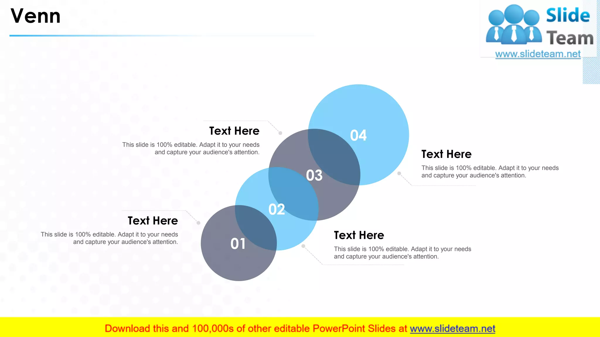 Venn
04
03
02
01
This slide is 100% editable. Adapt it to your needs
and capture your audience's attention.
Text Here
This slide is 100% editable. Adapt it to your needs
and capture your audience's attention.
Text Here
This slide is 100% editable. Adapt it to your needs
and capture your audience's attention.
Text Here
This slide is 100% editable. Adapt it to your needs
and capture your audience's attention.
Text Here
33
 