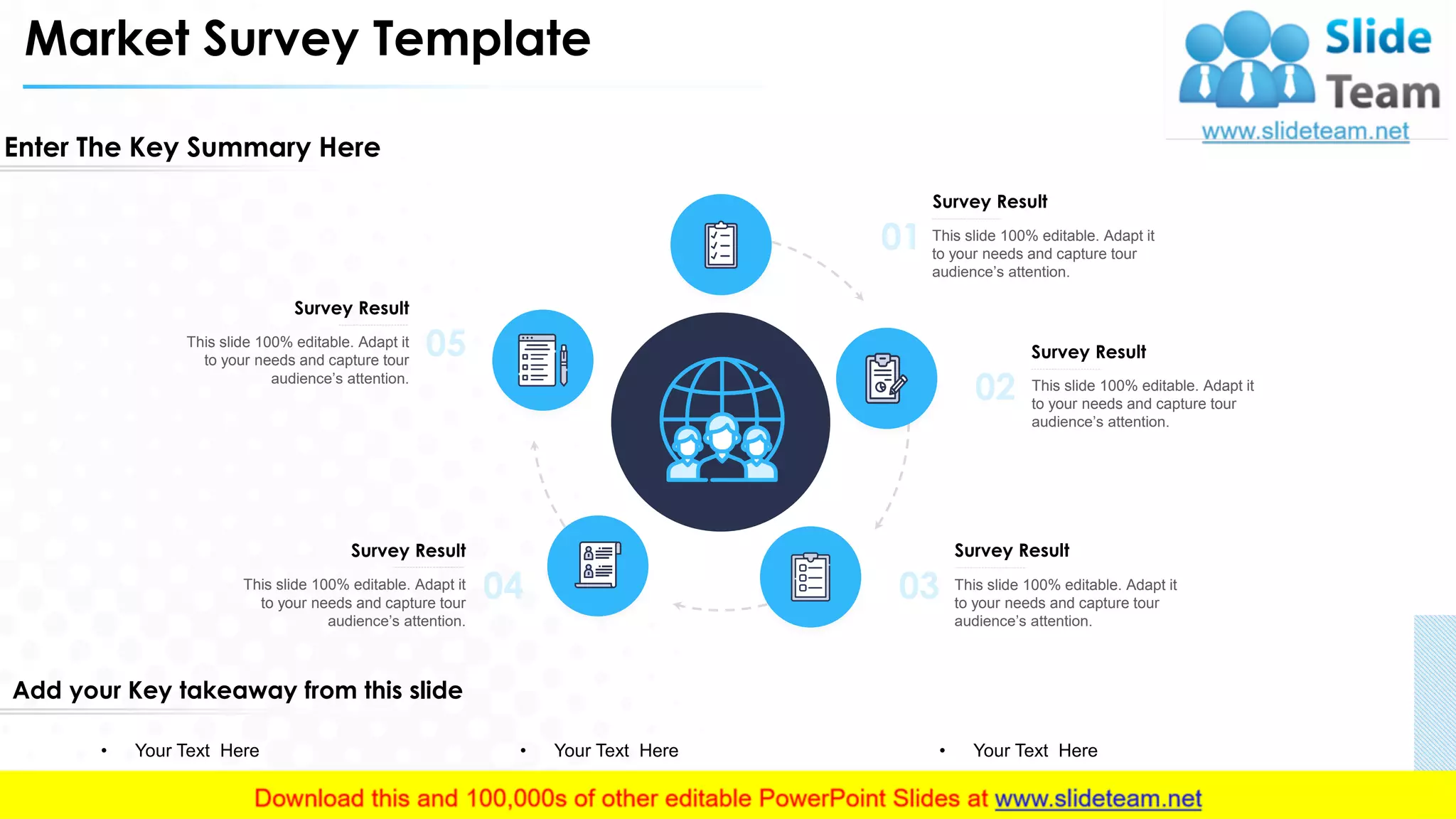 Market Survey Template
Enter The Key Summary Here
Add your Key takeaway from this slide
• Your Text Here • Your Text Here • Your Text Here
05This slide 100% editable. Adapt it
to your needs and capture tour
audience’s attention.
Survey Result
This slide 100% editable. Adapt it
to your needs and capture tour
audience’s attention.
Survey Result
04 03 This slide 100% editable. Adapt it
to your needs and capture tour
audience’s attention.
Survey Result
02 This slide 100% editable. Adapt it
to your needs and capture tour
audience’s attention.
Survey Result
01 This slide 100% editable. Adapt it
to your needs and capture tour
audience’s attention.
Survey Result
6
 
