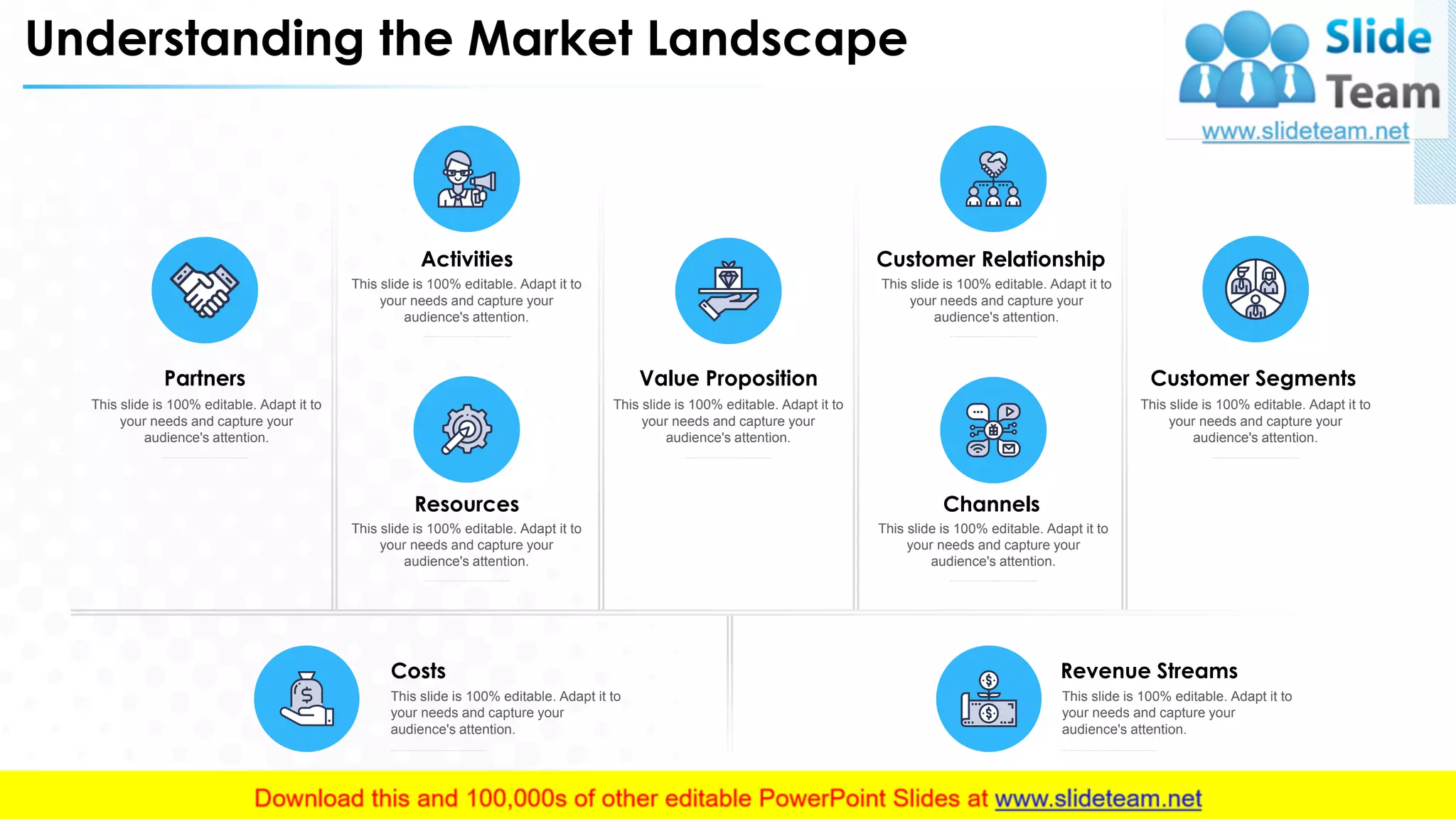 Understanding the Market Landscape
Partners
This slide is 100% editable. Adapt it to
your needs and capture your
audience's attention.
Value Proposition
This slide is 100% editable. Adapt it to
your needs and capture your
audience's attention.
Resources
This slide is 100% editable. Adapt it to
your needs and capture your
audience's attention.
Activities
This slide is 100% editable. Adapt it to
your needs and capture your
audience's attention.
Customer Segments
This slide is 100% editable. Adapt it to
your needs and capture your
audience's attention.
Customer Relationship
This slide is 100% editable. Adapt it to
your needs and capture your
audience's attention.
Channels
This slide is 100% editable. Adapt it to
your needs and capture your
audience's attention.
Revenue Streams
This slide is 100% editable. Adapt it to
your needs and capture your
audience's attention.
Costs
This slide is 100% editable. Adapt it to
your needs and capture your
audience's attention.
8
 