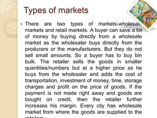Types of markets
   There are two types of markets-wholesale
    markets and retail markets. A buyer can save a lot
    of money by buying directly from a wholesale
    market as the wholesaler buys directly from the
    producers or the manufacturers. But they do not
    sell small amounts. So a buyer has to buy bin
    bulk. The retailer sells the goods in smaller
    quantities/numbers but at a higher price as he
    buys from the wholesaler and adds the cost of
    transportation, investment of money, time, storage
    charges and profit on the price of goods. If the
    payment is not made right away and goods are
    bought on credit, then the retailer further
    increases his margin. Every city has wholesale
    market from where the goods are supplied to the
 