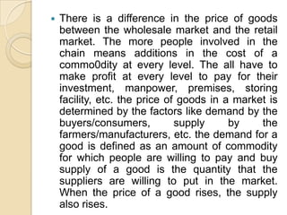    There is a difference in the price of goods
    between the wholesale market and the retail
    market. The more people involved in the
    chain means additions in the cost of a
    commo0dity at every level. The all have to
    make profit at every level to pay for their
    investment, manpower, premises, storing
    facility, etc. the price of goods in a market is
    determined by the factors like demand by the
    buyers/consumers,          supply     by    the
    farmers/manufacturers, etc. the demand for a
    good is defined as an amount of commodity
    for which people are willing to pay and buy
    supply of a good is the quantity that the
    suppliers are willing to put in the market.
    When the price of a good rises, the supply
    also rises.
 