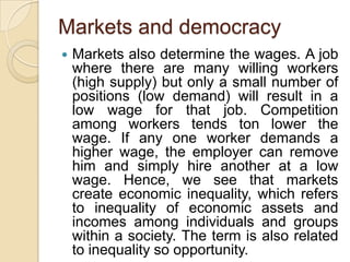 Markets and democracy
   Markets also determine the wages. A job
    where there are many willing workers
    (high supply) but only a small number of
    positions (low demand) will result in a
    low wage for that job. Competition
    among workers tends ton lower the
    wage. If any one worker demands a
    higher wage, the employer can remove
    him and simply hire another at a low
    wage. Hence, we see that markets
    create economic inequality, which refers
    to inequality of economic assets and
    incomes among individuals and groups
    within a society. The term is also related
    to inequality so opportunity.
 