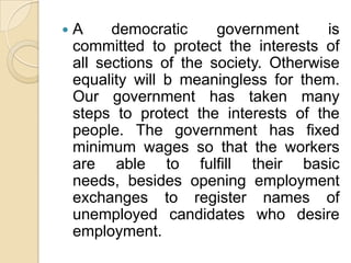    A     democratic     government      is
    committed to protect the interests of
    all sections of the society. Otherwise
    equality will b meaningless for them.
    Our government has taken many
    steps to protect the interests of the
    people. The government has fixed
    minimum wages so that the workers
    are able to fulfill their basic
    needs, besides opening employment
    exchanges to register names of
    unemployed candidates who desire
    employment.
 