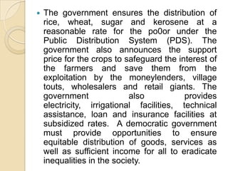    The government ensures the distribution of
    rice, wheat, sugar and kerosene at a
    reasonable rate for the po0or under the
    Public Distribution System (PDS). The
    government also announces the support
    price for the crops to safeguard the interest of
    the farmers and save them from the
    exploitation by the moneylenders, village
    touts, wholesalers and retail giants. The
    government              also           provides
    electricity, irrigational facilities, technical
    assistance, loan and insurance facilities at
    subsidized rates. A democratic government
    must provide opportunities to ensure
    equitable distribution of goods, services as
    well as sufficient income for all to eradicate
    inequalities in the society.
 