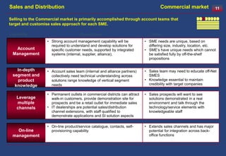Sales and Distribution                                                                Commercial market                 11

Selling to the Commercial market is primarily accomplished through account teams that
target and customise sales approach for each SME.

Capability                            Description                               Driver
                   • Strong account management capability will be            • SME needs are unique, based on
                     required to understand and develop solutions for          differing size, industry, location, etc.
  Account            specific customer needs, supported by integrated        • SME’s have unique needs which cannot
 Management          systems (internal, supplier, alliance),                   be satisfied fully by off-the-shelf
                                                                               propositions


   In-depth        • Account sales team (internal and alliance partners)     • Sales team may need to educate off-Net
 segment and         collectively need technical understanding across          SMES
   product           solutions range knowledge of vertical segment           • Knowledge essential to maintain
  knowledge          needs                                                     credibility with target companies

                   • Permanent outlets in commercial districts can attract   • Sales prospects will want to see
    Leverage         walk-in customers, provide demonstration site for         solutions demonstrated in a real
    multiple         prospects and be a retail outlet for immediate sales      environment and talk through the
    channels       • IT dealerships are potential sales/distribution           technology/service elements with
                     channel extensions, with staff qualified to               knowledgeable staff
                     demonstrate applications and SI solution aspects

                   • On-line product/service catalogue, contacts, self-      • Extends sales channels and has major
   On-line           provisioning capability                                   potential for integration across back-
 management                                                                    office functions
 