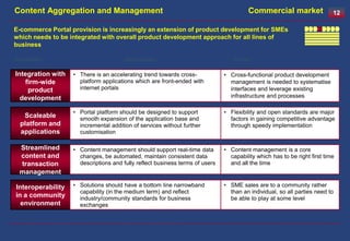 Content Aggregation and Management                                                     Commercial market                  12

E-commerce Portal provision is increasingly an extension of product development for SMEs
which needs to be integrated with overall product development approach for all lines of
business

Capability                             Description                               Driver

Integration with   • There is an accelerating trend towards cross-            • Cross-functional product development
   firm-wide         platform applications which are front-ended with           management is needed to systematise
    product          internet portals                                           interfaces and leverage existing
  development                                                                   infrastructure and processes

                   • Portal platform should be designed to support            • Flexibility and open standards are major
   Scaleable         smooth expansion of the application base and               factors in gaining competitive advantage
  platform and       incremental addition of services without further           through speedy implementation
  applications       customisation

 Streamlined       • Content management should support real-time data         • Content management is a core
 content and         changes, be automated, maintain consistent data            capability which has to be right first time
 transaction         descriptions and fully reflect business terms of users     and all the time
 management

Interoperability   • Solutions should have a bottom line narrowband           • SME sales are to a community rather
                     capability (in the medium term) and reflect                than an individual, so all parties need to
in a community       industry/community standards for business                  be able to play at some level
  environment        exchanges
 