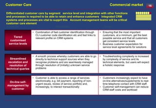 Customer Care                                                                          Commercial market                   16

Differentiated customer care by segment service level and integration with other functions
and processes is required to be able to retain and enhance customers Integrated CRM
systems and processes are vital to supprt this Account management teams will be critical
customer care element
Capability                              Description                               Driver

                    • Combination of fast customer identification through      • Ensuring that the most important
                      CLI customer code identification etc and fast links to     customers, at a minimum, get the best
    Tiered            relevant profile on CRM systems                            possible service and that all customers
  customised                                                                     get consistent service levels
 service levels                                                                • Business customer expectation for
                                                                                 service level agreements for solutions


                    • A smooth process whereby customers are able to go        • Troubleshooting complexity is increased
   Streamlined        directly to technical support sources when they            by complexity of service and its
  escalation and      recognise problems and are seamlessly managed              technical elements, but users will expect
   resolution of      through resolution of (initially) unknown service          a holistic response
technical queries     problems


                    • Customer is able to access a range of services           • Customers increasingly expect to have
 On-line self-        electronically, e.g. bill payment, reporting of non-       on-line alternatives/supplements to real-
                      urgent issues, review of service portfolio and,            time telephone contact with CRM staff.
management by         increasingly, to interact transactionally                • Customer self-management can reduce
  customer                                                                       CRM staff costs and workload
 