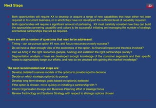 Next Steps                                                                                                        23


  Both opportunities will require XX to develop or acquire a range of new capabilities that have either not been
   required in its current business, or in which they have not developed the sufficient level of capability required.
  Both opportunities will require a significant amount of partnering. XX must carefully consider how they can build
   the appropriate partnering capability and culture to be successful initiating and managing the number of strategic
   and tactical partnerships that will be required.

 There are still a number of questions that need to be addressed:
  Timing - can we pursue option #1 now, and focus resources on early success?
  Do we have a clear enough view of the economics of the option, its financial impact and the risks involved?
  Can we bring in the right resources (people, funding) and establish the right partnerships quickly?
  Segmentation analysis - have we developed enough knowledge of the customer segments and their specific
    needs to appropriately target our efforts, and how do we proceed with gaining this market knowledge?

 The next recommended next steps are:
  Develop detailed business models of the options to provide input to decision
  Decide on which strategic option(s) to pursue
  Develop long-term strategic goals based on option(s) selected
  If the option is chosen, move quickly on initiating a partnership with Y
  Inform Organisation Design and Business Planning effort of strategic focus
  Review Technology and Systems Strategy with respect to strategic options chosen
 