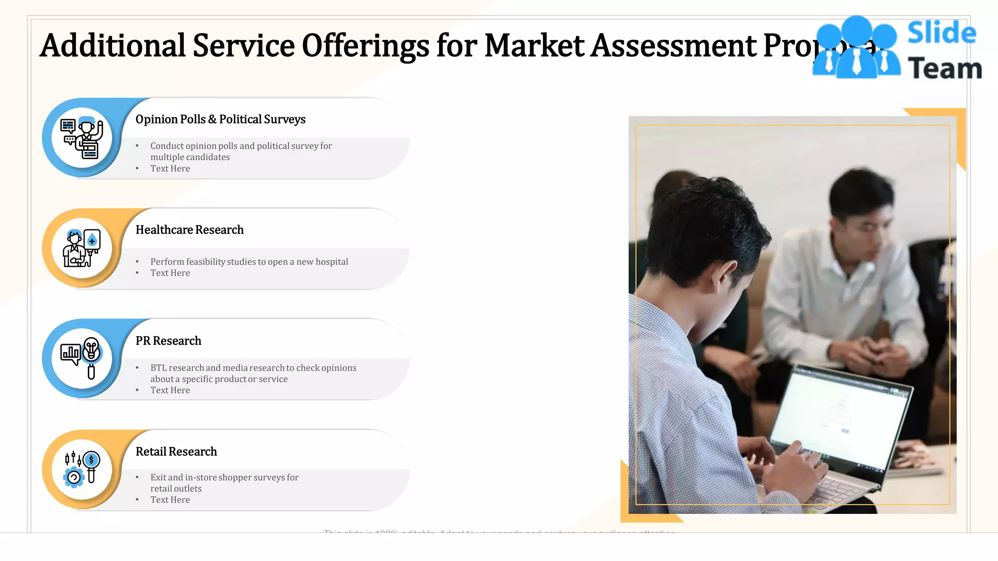 Additional Service Offerings for Market Assessment Proposal
Opinion Polls & Political Surveys
• Conduct opinion polls and politicalsurvey for
multiple candidates
• Text Here
Healthcare Research
• Perform feasibilitystudies to open a new hospital
• Text Here
PR Research
• BTL researchand mediaresearchto check opinions
about a specific productor service
• Text Here
RetailResearch
• Exit and in-storeshopper surveys for
retail outlets
• Text Here
10
This slide is 100% editable. Adapt to your needs and capture your audience attention.
 