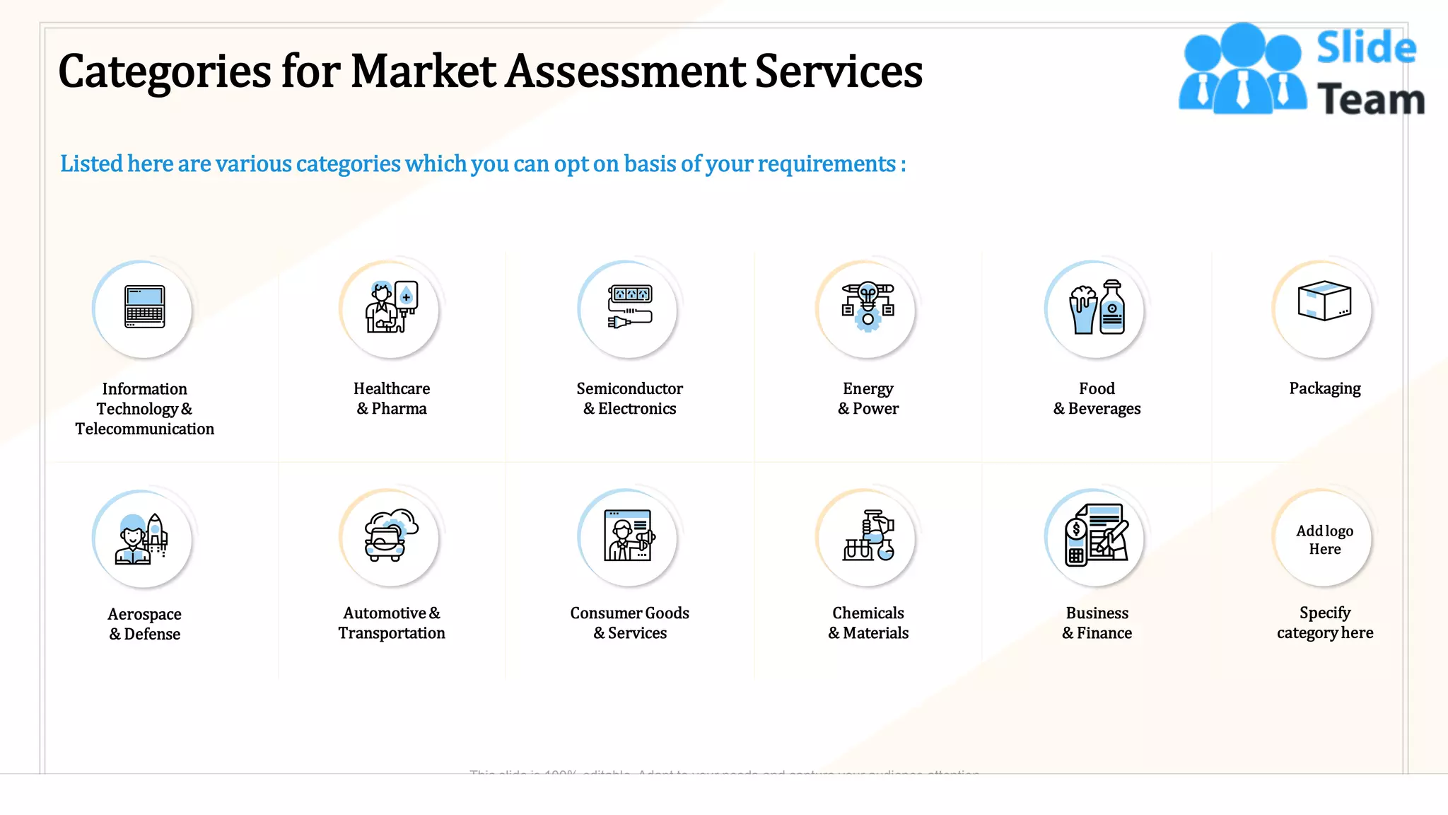 Categories for Market Assessment Services
Listed here are various categories whichyou can opt on basis of your requirements :
Information
Technology&
Telecommunication
Aerospace
& Defense
Healthcare
& Pharma
Automotive&
Transportation
Semiconductor
& Electronics
Consumer Goods
& Services
Energy
& Power
Chemicals
& Materials
Food
& Beverages
Business
& Finance
Packaging
Specify
categoryhere
Addlogo
Here
18
This slide is 100% editable. Adapt to your needs and capture your audience attention.
 