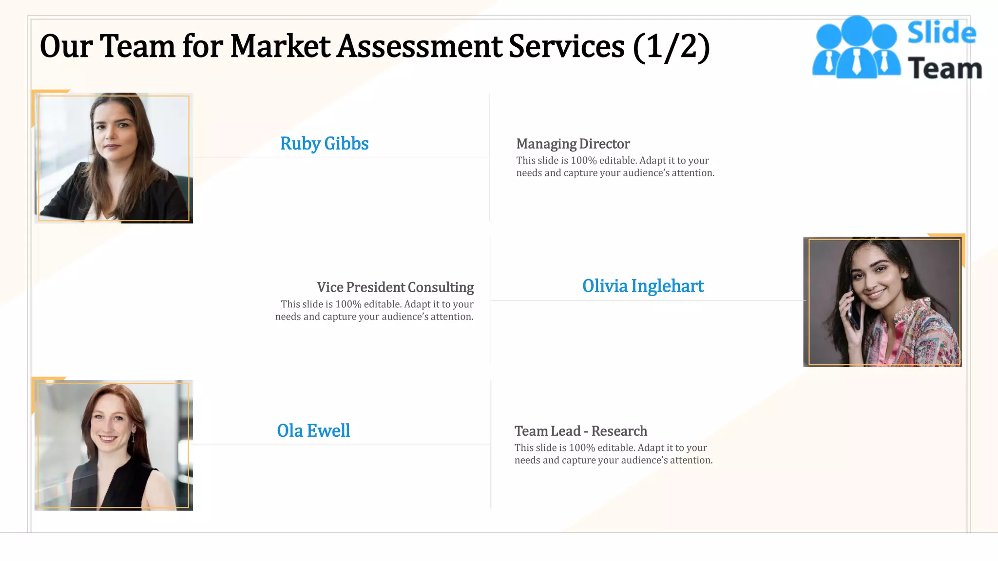 Our Team for Market Assessment Services (1/2)
Olivia Inglehart
Vice President Consulting
This slide is 100% editable. Adapt it to your
needs and capture your audience’s attention.
Ruby Gibbs Managing Director
This slide is 100% editable. Adapt it to your
needs and capture your audience’s attention.
Ola Ewell Team Lead - Research
This slide is 100% editable. Adapt it to your
needs and capture your audience’s attention.
19
 