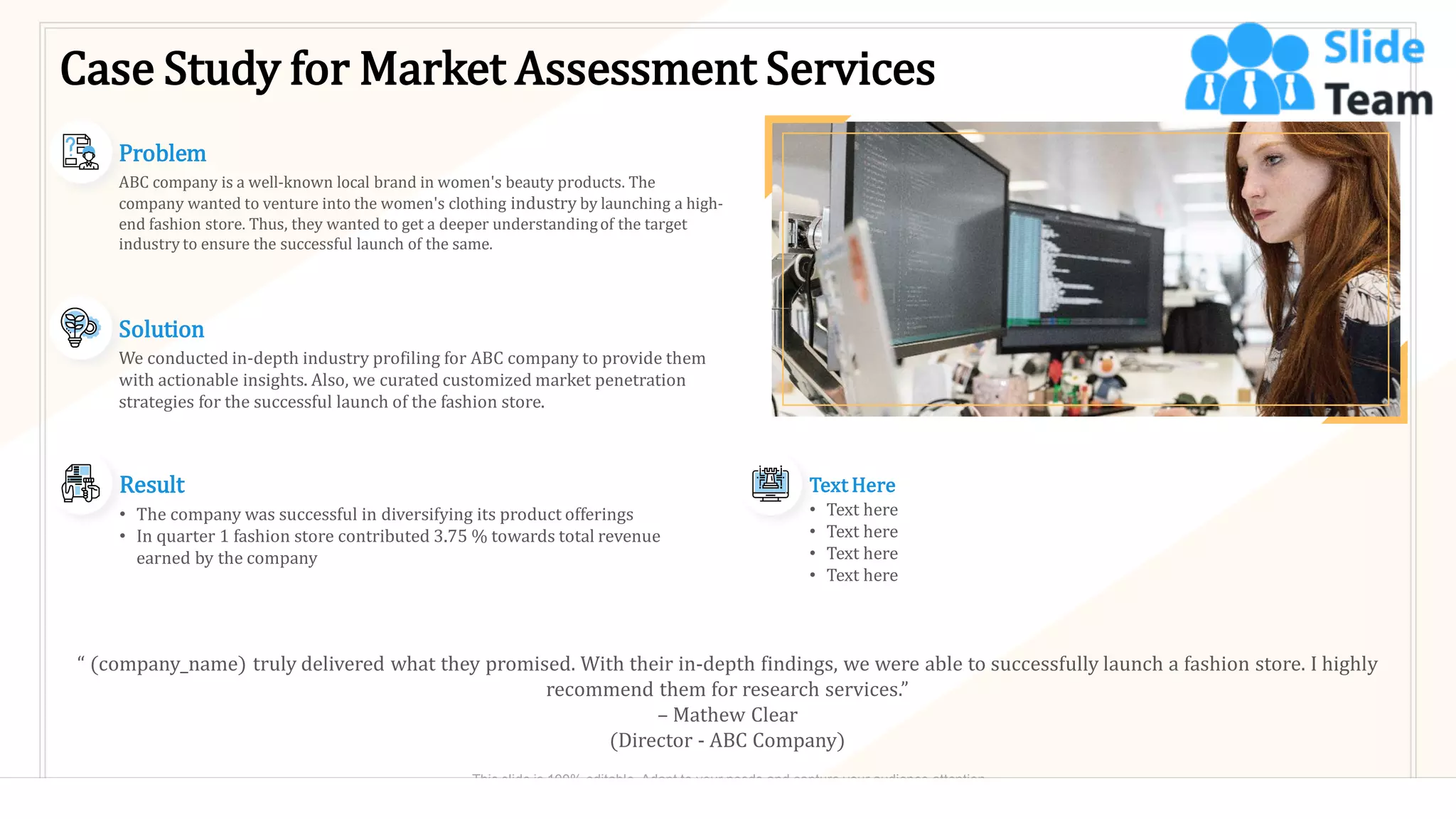 Case Study for Market Assessment Services
Result
• The company was successful in diversifying its product offerings
• In quarter 1 fashion store contributed 3.75 % towards total revenue
earned by the company
Text Here
• Text here
• Text here
• Text here
• Text here
Solution
We conducted in-depth industry profiling for ABC company to provide them
with actionable insights. Also, we curated customized market penetration
strategies for the successful launch of the fashion store.
Problem
ABC company is a well-known local brand in women's beauty products. The
company wanted to venture into the women's clothing industry by launching a high-
end fashion store. Thus, they wanted to get a deeper understandingof the target
industry to ensure the successful launch of the same.
“ (company_name) truly delivered what they promised. With their in-depth findings, we were able to successfully launch a fashion store. I highly
recommend them for research services.”
– Mathew Clear
(Director - ABC Company)
24
This slide is 100% editable. Adapt to your needs and capture your audience attention.
 
