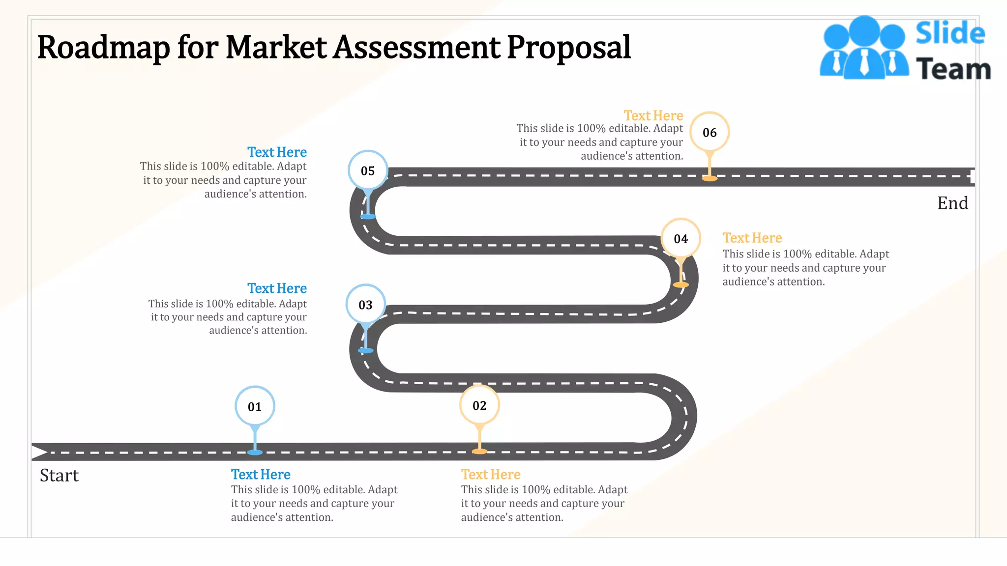 Roadmap for Market Assessment Proposal
Start
End
01 02
This slide is 100% editable. Adapt
it to your needs and capture your
audience's attention.
Text Here
This slide is 100% editable. Adapt
it to your needs and capture your
audience's attention.
Text Here
This slide is 100% editable. Adapt
it to your needs and capture your
audience's attention.
Text Here
This slide is 100% editable. Adapt
it to your needs and capture your
audience's attention.
Text Here
This slide is 100% editable. Adapt
it to your needs and capture your
audience's attention.
Text Here
This slide is 100% editable. Adapt
it to your needs and capture your
audience's attention.
Text Here
03
04
05
06
36
 