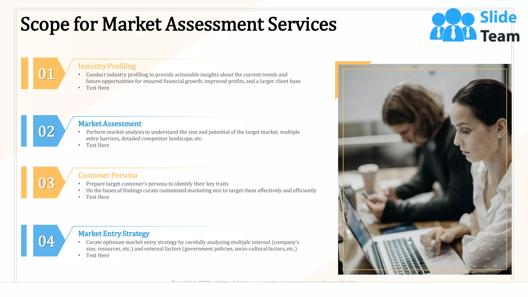 Scope for Market Assessment Services
Industry Profiling
• Conduct industry profiling to provide actionable insights about the current trends and
future opportunities for ensured financial growth, improved profits, and a larger client base
• Text Here
01
02
Market Assessment
• Perform market analysis to understand the size and potential of the target market, multiple
entry barriers, detailed competitor landscape, etc.
• Text Here
03
Customer Persona
• Prepare target customer’s persona to identify their key traits
• On the bases of findings curate customized marketing mix to target them effectively and efficiently
• Text Here
04
Market Entry Strategy
• Curate optimum market entry strategy by carefully analyzing multiple internal (company’s
size, resources, etc.) and external factors (government policies, socio-cultural factors,etc.)
• Text Here
8
This slide is 100% editable. Adapt to your needs and capture your audience attention.
 