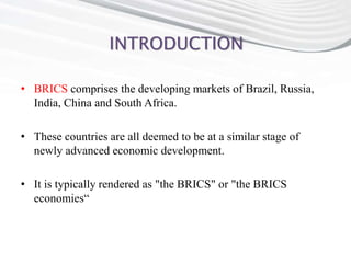 INTRODUCTION
• BRICS comprises the developing markets of Brazil, Russia,
India, China and South Africa.
• These countries are all deemed to be at a similar stage of
newly advanced economic development.
• It is typically rendered as "the BRICS" or "the BRICS
economies“
 