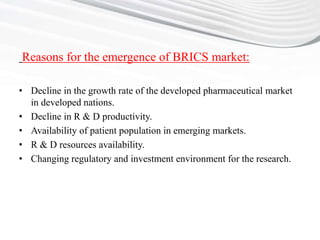 Reasons for the emergence of BRICS market:
• Decline in the growth rate of the developed pharmaceutical market
in developed nations.
• Decline in R & D productivity.
• Availability of patient population in emerging markets.
• R & D resources availability.
• Changing regulatory and investment environment for the research.
 