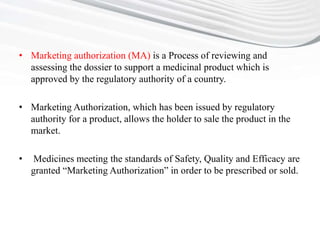 • Marketing authorization (MA) is a Process of reviewing and
assessing the dossier to support a medicinal product which is
approved by the regulatory authority of a country.
• Marketing Authorization, which has been issued by regulatory
authority for a product, allows the holder to sale the product in the
market.
• Medicines meeting the standards of Safety, Quality and Efficacy are
granted “Marketing Authorization” in order to be prescribed or sold.
 