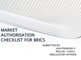MARKET
AUTHORISATION
CHECKLIST FOR BRICS
SUBMITTED BY,
JAYA PRAKASH V,
REG NO --218311,
REGULATORY AFFAIRS.
 