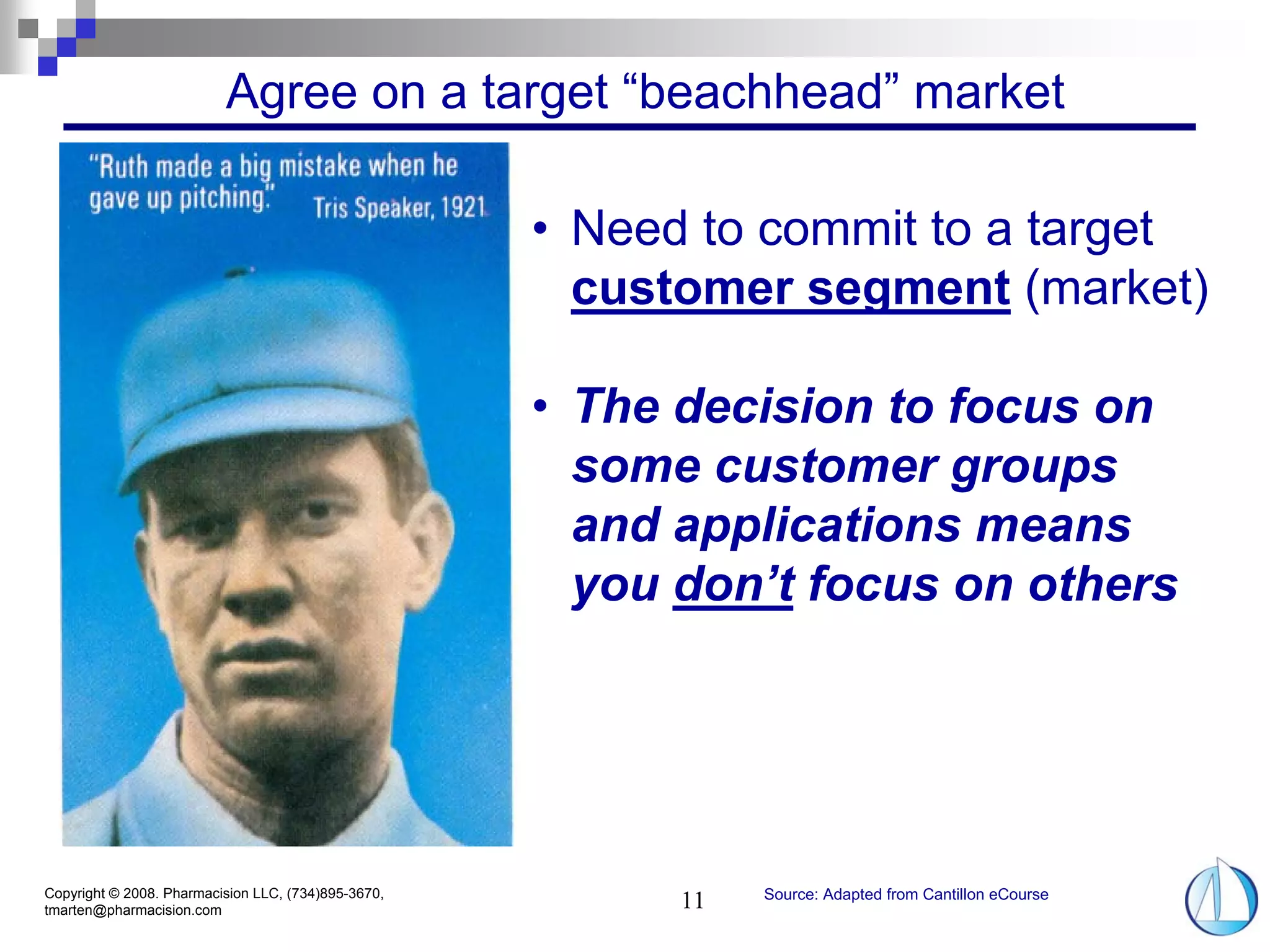 Agree on a target “beachhead” market

                                                     • Need to commit to a target
                                                       customer segment (market)

                                                     • The decision to focus on
                                                       some customer groups
                                                       and applications means
                                                       you don’t focus on others




Copyright © 2008. Pharmacision LLC, (734)895-3670,              Source: Adapted from Cantillon eCourse
tmarten@pharmacision.com                                   11
 