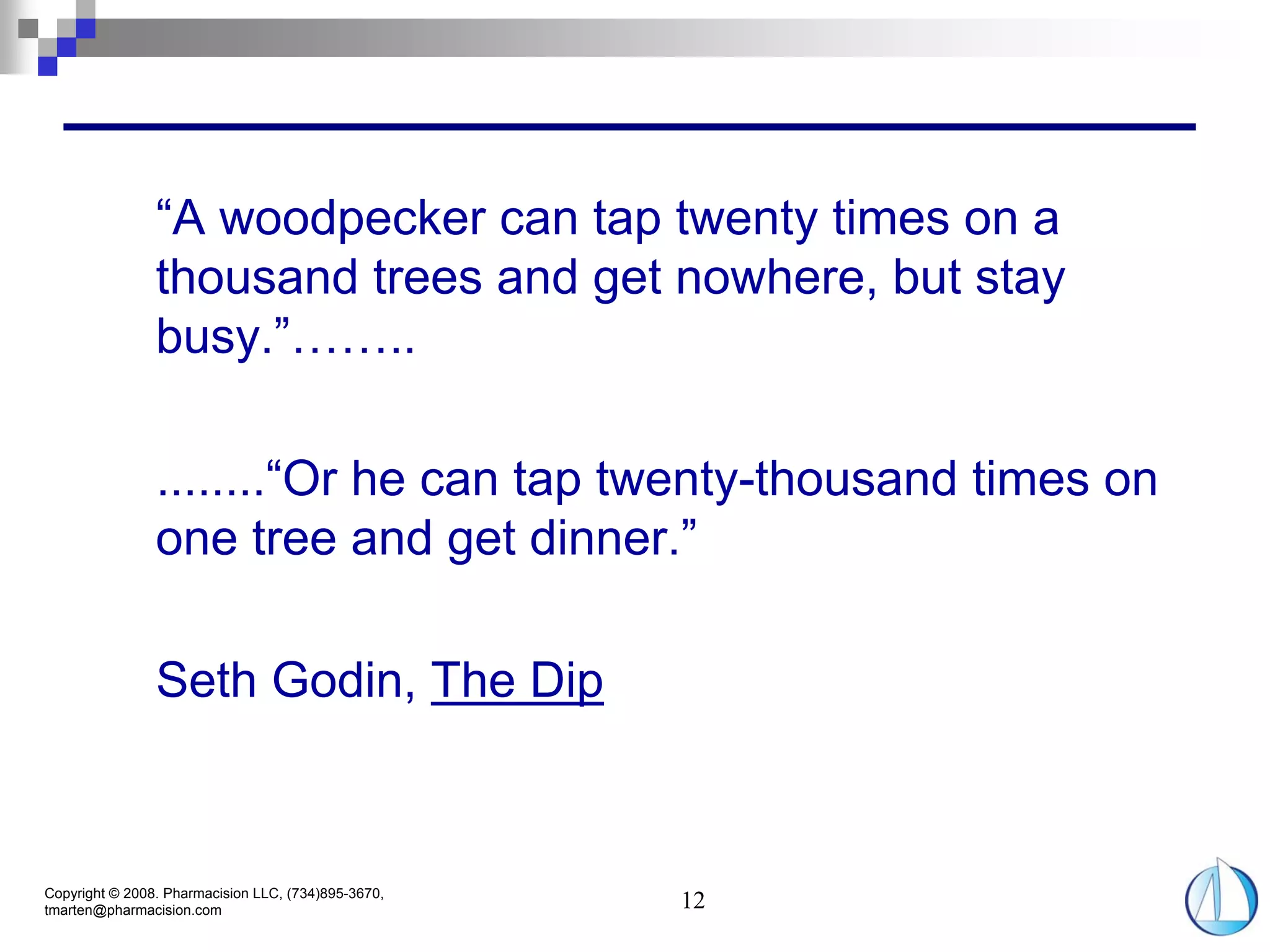 “A woodpecker can tap twenty times on a
                thousand trees and get nowhere, but stay
                busy.”……..

                ........“Or he can tap twenty-thousand times on
                one tree and get dinner.”

                Seth Godin, The Dip



Copyright © 2008. Pharmacision LLC, (734)895-3670,
tmarten@pharmacision.com                             12
 