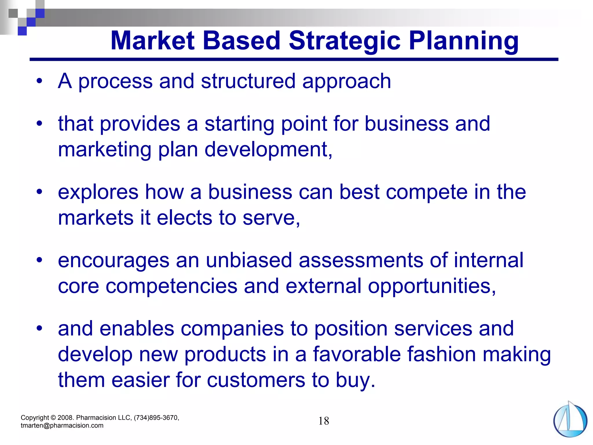 Market Based Strategic Planning
    • A process and structured approach
    • that provides a starting point for business and
      marketing plan development,
    • explores how a business can best compete in the
      markets it elects to serve,
    • encourages an unbiased assessments of internal
      core competencies and external opportunities,
    • and enables companies to position services and
      develop new products in a favorable fashion making
      them easier for customers to buy.
Copyright © 2008. Pharmacision LLC, (734)895-3670,
tmarten@pharmacision.com                             18
 