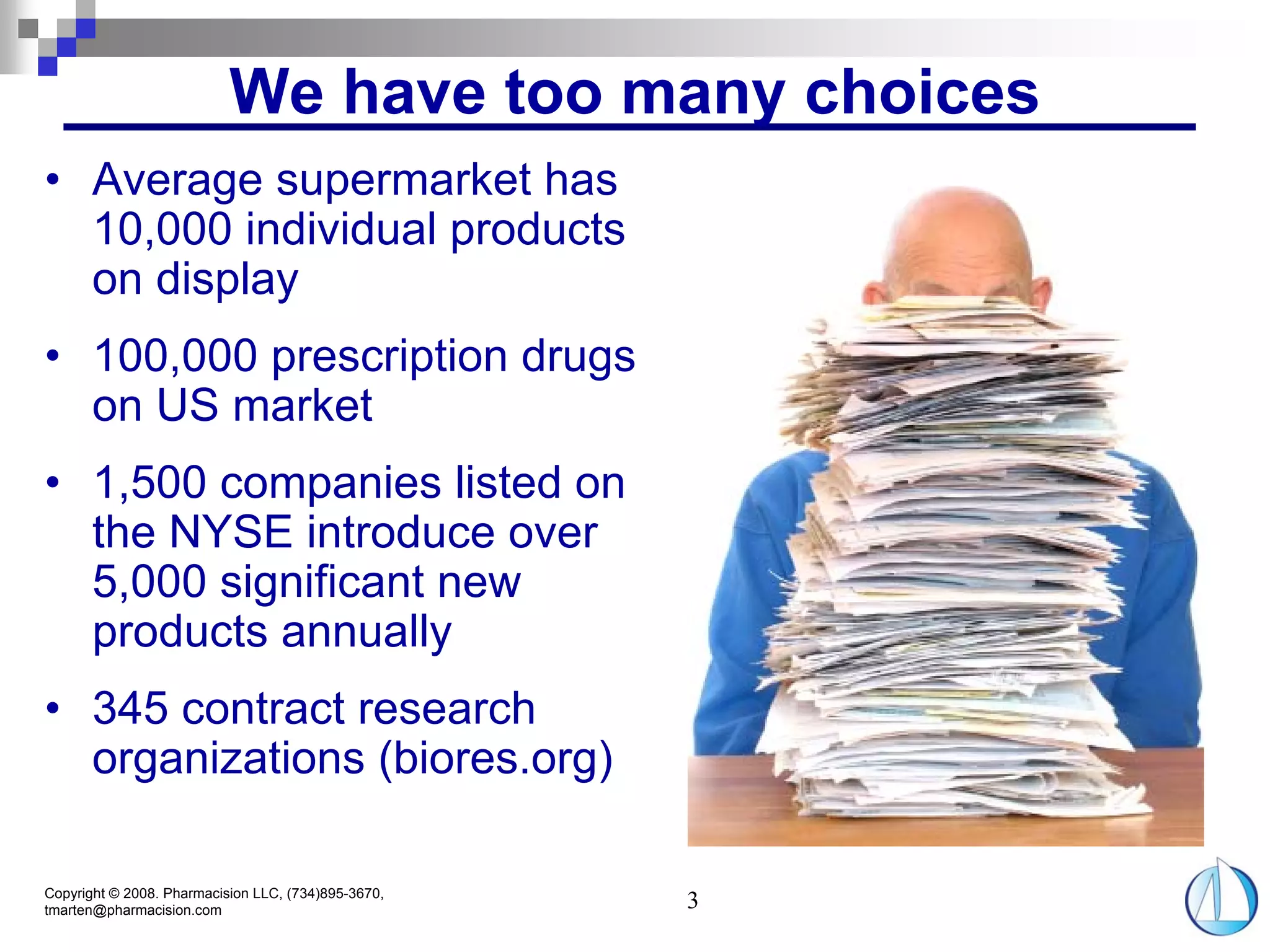 We have too many choices
• Average supermarket has
  10,000 individual products
  on display
• 100,000 prescription drugs
  on US market
• 1,500 companies listed on
  the NYSE introduce over
  5,000 significant new
  products annually
• 345 contract research
  organizations (biores.org)

Copyright © 2008. Pharmacision LLC, (734)895-3670,
tmarten@pharmacision.com                             3
 