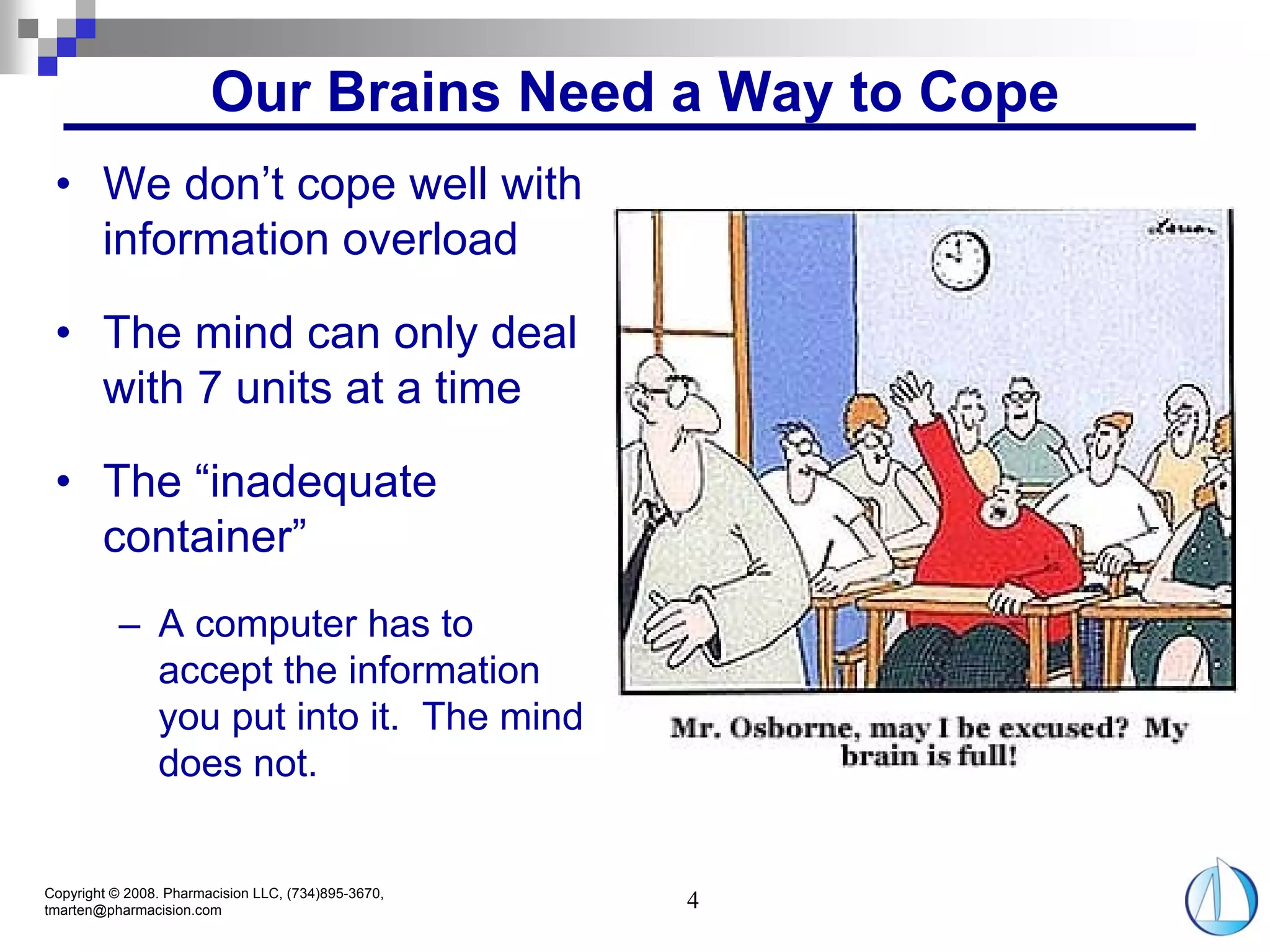 Our Brains Need a Way to Cope
 • We don’t cope well with
   information overload

 • The mind can only deal
   with 7 units at a time

 • The “inadequate
   container”
          – A computer has to
            accept the information
            you put into it. The mind
            does not.


Copyright © 2008. Pharmacision LLC, (734)895-3670,
tmarten@pharmacision.com                             4
 