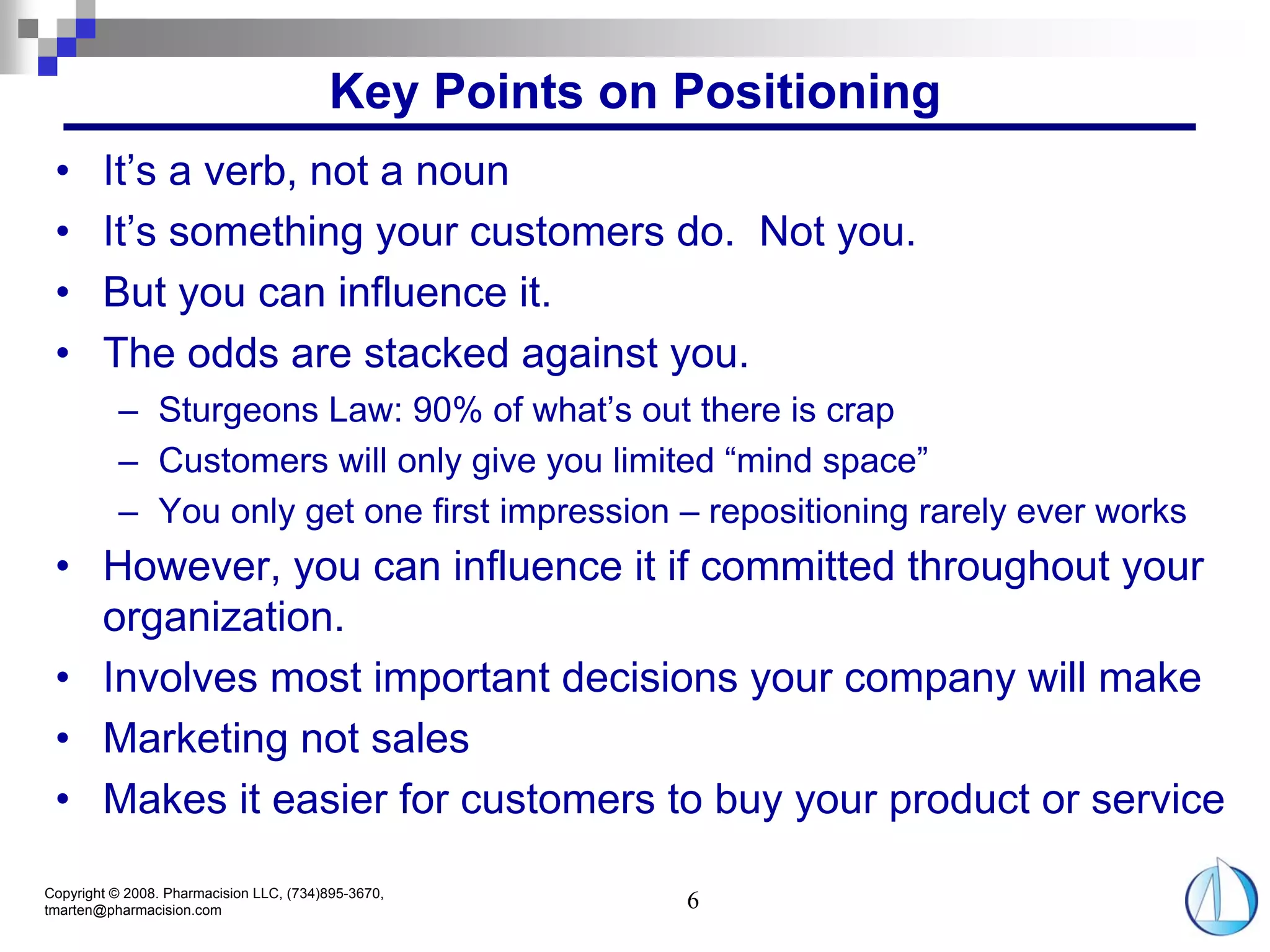 Key Points on Positioning
 •      It’s a verb, not a noun
 •      It’s something your customers do. Not you.
 •      But you can influence it.
 •      The odds are stacked against you.
          – Sturgeons Law: 90% of what’s out there is crap
          – Customers will only give you limited “mind space”
          – You only get one first impression – repositioning rarely ever works
 • However, you can influence it if committed throughout your
   organization.
 • Involves most important decisions your company will make
 • Marketing not sales
 • Makes it easier for customers to buy your product or service

Copyright © 2008. Pharmacision LLC, (734)895-3670,
tmarten@pharmacision.com                               6
 