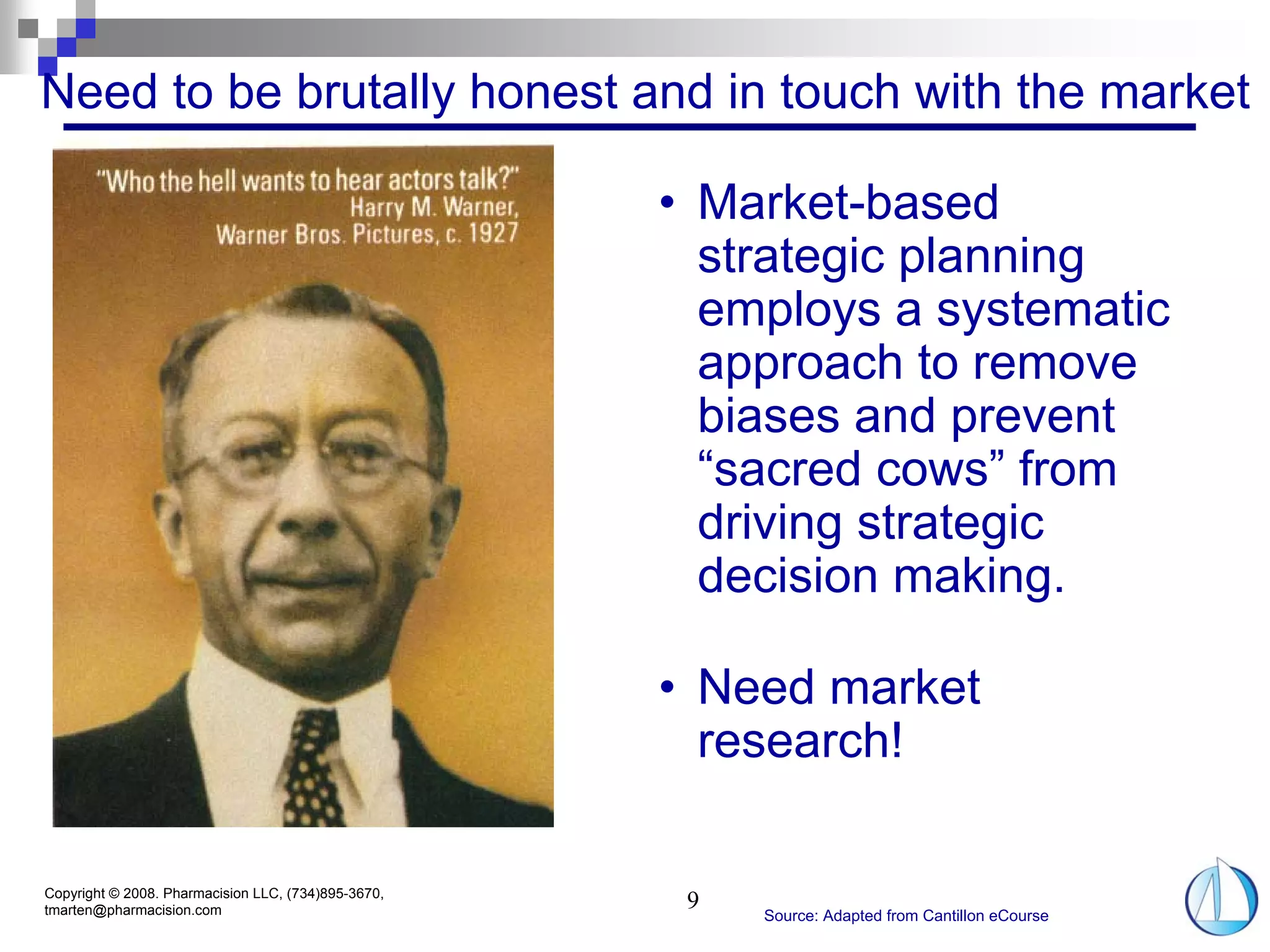 Need to be brutally honest and in touch with the market

                                                     • Market-based
                                                       strategic planning
                                                       employs a systematic
                                                       approach to remove
                                                       biases and prevent
                                                       “sacred cows” from
                                                       driving strategic
                                                       decision making.

                                                     • Need market
                                                       research!

Copyright © 2008. Pharmacision LLC, (734)895-3670,
tmarten@pharmacision.com                              9
                                                          Source: Adapted from Cantillon eCourse
 
