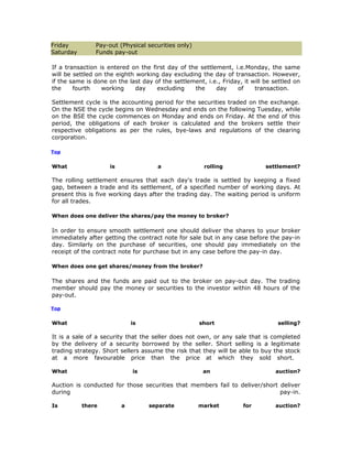 Friday         Pay-out (Physical securities only)
Saturday       Funds pay-out

If a transaction is entered on the first day of the settlement, i.e.Monday, the same
will be settled on the eighth working day excluding the day of transaction. However,
if the same is done on the last day of the settlement, i.e., Friday, it will be settled on
the     fourth    working     day    excluding    the     day     of     transaction.

Settlement cycle is the accounting period for the securities traded on the exchange.
On the NSE the cycle begins on Wednesday and ends on the following Tuesday, while
on the BSE the cycle commences on Monday and ends on Friday. At the end of this
period, the obligations of each broker is calculated and the brokers settle their
respective obligations as per the rules, bye-laws and regulations of the clearing
corporation.

Top


What                 is               a                rolling               settlement?

The rolling settlement ensures that each day's trade is settled by keeping a fixed
gap, between a trade and its settlement, of a specified number of working days. At
present this is five working days after the trading day. The waiting period is uniform
for all trades.

When does one deliver the shares/pay the money to broker?

In order to ensure smooth settlement one should deliver the shares to your broker
immediately after getting the contract note for sale but in any case before the pay-in
day. Similarly on the purchase of securities, one should pay immediately on the
receipt of the contract note for purchase but in any case before the pay-in day.

When does one get shares/money from the broker?

The shares and the funds are paid out to the broker on pay-out day. The trading
member should pay the money or securities to the investor within 48 hours of the
pay-out.

Top


What                          is                     short                       selling?

It is a sale of a security that the seller does not own, or any sale that is completed
by the delivery of a security borrowed by the seller. Short selling is a legitimate
trading strategy. Short sellers assume the risk that they will be able to buy the stock
at a more favourable price than the price at which they sold short.

What                          is                      an                         auction?

Auction is conducted for those securities that members fail to deliver/short deliver
during                                                                       pay-in.

Is         there          a        separate          market          for         auction?
 