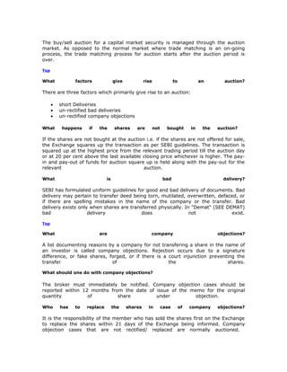 The buy/sell auction for a capital market security is managed through the auction
market. As opposed to the normal market where trade matching is an on-going
process, the trade matching process for auction starts after the auction period is
over.

Top

What            factors             give            rise                to             an       auction?

There are three factors which primarily give rise to an auction:

      •   short Deliveries
      •   un-rectified bad deliveries
      •   un-rectified company objections

What       happens    if   the       shares    are         not     bought         in    the   auction?

If the shares are not bought at the auction i.e. if the shares are not offered for sale,
the Exchange squares up the transaction as per SEBI guidelines. The transaction is
squared up at the highest price from the relevant trading period till the auction day
or at 20 per cent above the last available closing price whichever is higher. The pay-
in and pay-out of funds for auction square up is held along with the pay-out for the
relevant                                   auction.

What                           is                                bad                            delivery?

SEBI has formulated uniform guidelines for good and bad delivery of documents. Bad
delivery may pertain to transfer deed being torn, mutilated, overwritten, defaced, or
if there are spelling mistakes in the name of the company or the transfer. Bad
delivery exists only when shares are transferred physically. In "Demat" (SEE DEMAT)
bad                 delivery              does                 not             exist.

Top

What                       are                         company                                objections?

A list documenting reasons by a company for not transfering a share in the name of
an investor is called company objections. Rejection occurs due to a signature
difference, or fake shares, forged, or if there is a court injunction preventing the
transfer                     of                      the                     shares.

What should one do with company objections?

The broker must immediately be notified. Company objection cases should be
reported within 12 months from the date of issue of the memo for the original
quantity          of         share         under          objection.

Who       has   to   replace        the    shares     in         case        of   company     objections?

It is the responsibility of the member who has sold the shares first on the Exchange
to replace the shares within 21 days of the Exchange being informed. Company
objection cases that are not rectified/ replaced are normally auctioned.
 