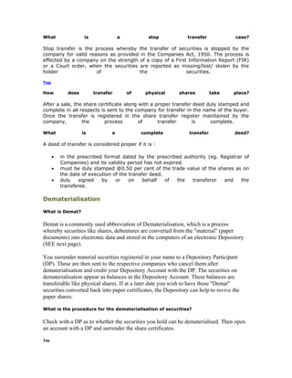 What                 is              a          stop            transfer              case?

Stop transfer is the process whereby the transfer of securities is stopped by the
company for valid reasons as provided in the Companies Act, 1956. The process is
effected by a company on the strength of a copy of a First Information Report (FIR)
or a Court order, when the securities are reported as missing/lost/ stolen by the
holder               of               the                 securities.

Top

How          does         transfer       of    physical      shares         take     place?

After a sale, the share certificate along with a proper transfer deed duly stamped and
complete in all respects is sent to the company for transfer in the name of the buyer.
Once the transfer is registered in the share transfer register maintained by the
company,         the       process        of      transfer      is     complete.

What                is           a            complete           transfer            deed?

A deed of transfer is considered proper if it is :

      •   in the prescribed format dated by the prescribed authority (eg. Registrar of
          Companies) and its validity period has not expired.
      •   must be duly stamped @0.50 per cent of the trade value of the shares as on
          the date of execution of the transfer deed.
      •   duly    signed   by    or    on    behalf   of   the transferor  and     the
          transferee.

Dematerialisation

What is Demat?

Demat is a commonly used abbreviation of Dematerialisation, which is a process
whereby securities like shares, debentures are converted from the "material" (paper
documents) into electronic data and stored in the computers of an electronic Depository
(SEE next page).

You surrender material securities registered in your name to a Depository Participant
(DP). These are then sent to the respective companies who cancel them after
dematerialisation and credit your Depository Account with the DP. The securities on
dematerialisation appear as balances in the Depository Account. These balances are
transferable like physical shares. If at a later date you wish to have these "Demat"
securities converted back into paper certificates, the Depository can help to revive the
paper shares.

What is the procedure for the dematerialisation of securities?

Check with a DP as to whether the securities you hold can be dematerialised. Then open
an account with a DP and surrender the share certificates.
Top
 
