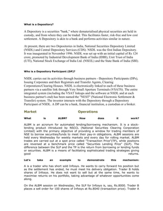 What is a Depository?

A Depository is a securities "bank," where dematerialised physical securities are held in
custody, and from where they can be traded. This facilitates faster, risk-free and low cost
settlement. A Depository is akin to a bank and performs activities similar in nature.

At present, there are two Depositories in India, National Securities Depository Limited
(NSDL) and Central Depository Services (CDS). NSDL was the first Indian Depository.
It was inaugurated in November 1996. NSDL was set up with an initial capital of Rs 124
crore, promoted by Industrial Development Bank of India (IDBI), Unit Trust of India
(UTI), National Stock Exchange of India Ltd. (NSEIL) and the State Bank of India (SBI).


Who is a Depository Participant (DP)?

NSDL carries out its activities through business partners - Depository Participants (DPs),
Issuing Corporates and their Registrars and Transfer Agents, Clearing
Corporations/Clearing Houses. NSDL is electronically linked to each of these business
partners via a satellite link through Very Small Aperture Terminals (VSATS). The entire
integrated system (including the VSAT linkups and the software at NSDL and at each
business partner's end) has been named the "NEST" (National Electronic Settlement &
Transfer) system. The investor interacts with the Depository through a Depository
Participant of NSDL. A DP can be a bank, financial institution, a custodian or a broker.

Market                                     Operations
What             is        ALBM?            How            does             it       work?

ALBM is an acronym for automated lending/borrowing mechanism. It is a stock-
lending product introduced by NSCCL (National Securities Clearing Corporation
Limited) with the primary objective of providing a window for trading members of
NSE to borrow securities/funds to meet their pay-in obligations. ALBM sessions are
held every Wednesday for weekly markets and every day for rolling market. ALBM
trades are carried out at a spot price called "Transaction Price"(TP), while positions
are reversed at a benchmark price called "Securities Lending Price" (SLP). The
difference between the SLP and the TP is the return from borrowing or lending funds
or securities. ALBM is a means of facilitating sophisticated trading strategies giving
good                                                                          returns.

Let's     take        an    example        to     demonstrate        this        mechanism:

A is a trader who has short sold Infosys. He wants to carry forward his position but
as the settlement has ended, he must meet his delivery obligation. Trader B holds
shares of Infosys. He does not want to sell but at the same time, he wants to
maximise returns on his portfolio, taking advantage of whatever opportunities come
along.

On the ALBM session on Wednesday, the SLP for Infosys is, say, Rs.8000. Trader B
places a sell order for 100 shares of Infosys at Rs.8040 (transaction price). Trader A
 