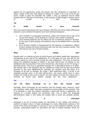 looking for an opportunity, grabs the shares and the transaction is executed. In
effect, Trader B has lent 100 shares of Infosys to Trader A for a fee of Rs 40 per
share. Trader A pays Rs 8,00,000 (Rs. 8,000 x 100) as collateral and Rs 4000
towards fees for the loan of securities. In the process, Trader B gets a weekly return
of               0.50%                 or               26%                annualised.

Top

Is              ALBM               similar          to            carry            forward?

This may sound suspiciously like carry forward. But there are some major differences
between a carry forward transaction and stock lending transaction.

      •   carry forward is a leveraged transaction, where the investor has to pay 10 to
          15 per cent margin. Stock lending is a 100 per cent margin transaction.
      •   carry forward positions can be rolled over for a maximum period of 90 days.
          In the case of stock lending, the positions have to be settled within a nine-day
          period.
      •   carry forward market is characterised by the absence of institutions. Advent
          of stock lending will bring institutions also into the carry forward market. This
          will improve the carry forward market.

What                          is                         hawala                       rate?

Hawala rate is a making-up price at which buyers and sellers settle their speculative
transactions at the end of the settlement. It is the basis for buy and sell for the
investor opting for carry forward during the next settlement. This price is fixed by
taking the weighted average of trades in the last half-an-hour of trading on the
settlement day for securities in the carry forward list, also known as the "A" group or
specified group. This price is significant because for a speculative buyer or a seller,
the hawala rate is the standard rate for settling his trade and for carrying forward
business to the next settlement.For example, An investor buys the stock of X
company at Rs.100 on Monday. By Friday ( BSE settlement day), if Rs.90 is the
weighted average price in the last half-an-hour, the buyer would have to carry
forward his trade at this price of Rs.90. He then settles at Rs.90 and enters into a
contract   at   Rs.90    plus    BLESS     charges    for   the   next   settlement.

Top

Can       the     Stock     Exchange         fix   or     alter   the     hawala      rate?

Normally, Stock Exchanges do not interfere with the hawala rates. However, there
are instances, when rates have been changed to ensure safety of the markets. This
is so because in case the market witnesses a sharp fall during a settlement, the
chances of a broker default are extremely high. This is when the Exchange
administration steps in and raises the hawala rate to avert any possible default.

What                                         is                                 Arbitrage?

Arbitrage is an act of buying assets (or securities) in one market and selling in
another at higher prices. It takes advantage of a price differential existing in the
prices of the same commodity or security in two or more different markets. By this
process, undervalued assets (or securities) are sold in related markets, which are
 