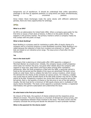 temporarily out of equilibrium. It should be understood that unlike speculation,
arbitrage is risk-free as opposite positions (i.e long-short) are taken simultaneously,
leaving                no               uncovered                position.

Since Indian Stock Exchanges trade the same stocks with different settlement
periods, there are many opportunities for arbitrage.

IPOs
What is an IPO?

An IPO is an abbreviation for Initial Public Offer. When a company goes public for the
first time or issues a fresh stock of shares, it offers it to the public directly. This
happens in the primary market. The primary market is where a company makes its
first contact with the public at large.

What is Book Building?

Book Building is a process used for marketing a public offer of equity shares of a
company and is a common practice in most developed countries. Book Building is so-
called because the collection of bids from investors are entered in a "book". These
bids are based on an indicative price range. The issue price is fixed after the bid
closing date.

Top

How is the book built?

A company that is planning an initial public offer (IPO) appoints a category-I
Merchant Banker as a bookrunner. Initially, the company issues a draft prospectus
which does not mention the price, but gives other details about the company with
regards to issue size, past history and future plans among other mandatory
disclosures. After the draft prospectus is filed with the SEBI, a particular period is
fixed as the bid period and the details of the issue are advertised.The book runner
builds an order book, that is, collates the bids from various investors, which shows
the demand for the shares of the company at various prices. For instance, a bidder
may quote that he wants 50,000 shares at Rs.500 while another may bid for 25,000
shares at Rs.600. Prospective investors can revise their bids at anytime during the
bid period, that is, the quantity of shares or the bid price or any of the bid options.
Usually, the bid must be for a minimum of 500 equity shares and in multiples of 100
equity shares thereafter. The book runner appoints a syndicate member, a registered
intermediary who garners subscription and underwrites the issue.

Top

On what basis is the final price decided?

On closure of the book, the quantum of shares ordered and the respective prices
offered are known. The price discovery is a function of demand at various prices, and
involves negotiations between those involved in the issue. The book runner and the
company conclude the pricing and decide the allocation to each syndicate member.

When is the payment for the shares made?
 