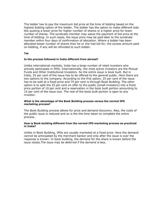 The bidder has to pay the maximum bid price at the time of bidding based on the
highest bidding option of the bidder. The bidder has the option to make different bids
like quoting a lower price for higher number of shares or a higher price for lower
number of shares. The syndicate member may waive the payment of bid price at the
time of bidding. In such cases, the issue price may be paid later to the syndicate
member within four days of confirmation of allocation. Where a bidder has been
allocated lesser number of shares than he or she had bid for, the excess amount paid
on bidding, if any will be refunded to such bidder.

Top

Is the process followed in India different from abroad?

Unlike international markets, India has a large number of retail investors who
actively participate in IPOs. Internationally, the most active investors are the Mutual
Funds and Other Institutional Investors. So the entire issue is book built. But in
India, 25 per cent of the issue has to be offered to the general public. Here there are
two options to the company. According to the first option, 25 per cent of the issue
has to be sold at a fixed price and 75 per cent is through Book Building. The other
option is to split the 25 per cent on offer to the public (small investors) into a fixed
price portion of 10 per cent and a reservation in the book built portion amounting to
15 per cent of the issue size. The rest of the book built portion is open to any
investor.

What is the advantage of the Book Building process versus the normal IPO
marketing process?

The Book Building process allows for price and demand discovery. Also, the costs of
the public issue is reduced and so is the the time taken to complete the entire
process.

How is Book building different from the normal IPO marketing process as practiced
in India?

Unlike in Book Building, IPOs are usually marketed at a fixed price. Here the demand
cannot be anticipated by the merchant banker and only after the issue is over the
response is known. In book building, the demand for the share is known before the
issue closes.The issue may be deferred if the demand is less.
 