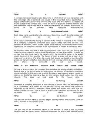 What                     is                  a               contract                 note?

A contract note describes the rate, date, time at which the trade was transacted and
the brokerage rate. A contract note issued in the prescribed format establishes a
legally enforceable relationship between the client and the member in respect of
trades stated in the contract note. These are made in duplicate and the member and
the client both keep a copy each. A client should receive the contract note within 24
hours       of     the      executed        trade.     Corporate      Benefits/Action

What               is                a            book-closure/record                 date?

Book closure and record date help a company determine exactly the shareholders of
a         company           as         on         a          given          date.

Book closure refers to the closing of register of the names or investors in the records
of a company. Companies announce book closure dates from time to time. The
benefits of dividends, bonus issues, rights issue accruing to investors whose name
appears on the company's records as on a given date, is known as the record date.

An investor might purchase a share-cum-dividend, cum rights or cum bonus and
may therefore expect to receive these benefits as the new shareholder. In order to
receive this, the share has to be transferred in the investor's name, or he would
stand deprived of the benefits. The buyer of such a share will be a loser. It is
important for a buyer of a share to ensure that shares purchased at cum benefits
prices are transferred before book-closure. It must be ensured that the price paid for
the       shares       is      ex-benefit       and      not       cum        benefit.

What    is   the        difference   between     book   closure       and   record    date?

In case of a record date, the company does not close its register of security holders.
Record date is the cut off date for determining the number of registered members
who are eligible for the corporate benefits. In case of book closure, shares cannot be
sold on an Exchange bearing a date on the transfer deed earlier than the book
closure.    This     does    not    hold     good     for   the    record     date.

What                    is               a              no-delivery                  period?

Whenever a company announces a book closure or record date, the Exchange sets
up a no-delivery (ND) period for that security. During this period only trading is
permitted in the security. However, these trades are settled only after the no-
delivery period is over. This is done to ensure that investor's entitlement for the
corporate            benefit            is           clearly            determined.

What                    is               an              ex-dividend                  date?

The date on or after which a security begins trading without the dividend (cash or
stock) included in the contract price.

What                           is                       an                       ex-date?

The first day of the no-delivery period is the ex-date. If there is any corporate
benefits such as rights, bonus, dividend announced for which book closure/record
 